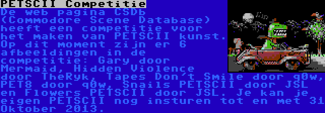 PETSCII Competitie | De web pagina CSDb (Commodore Scene Database) heeft een competitie voor het maken van PETSCII kunst. Op dit moment zijn er 6 afbeeldingen in de competitie: Gary door Mermaid, Hidden Violence door TheRyk, Tapes Don't Smile door q0w, PET8 door q0w, Snails PETSCII door JSL en Flowers PETSCII door JSL. Je kan je eigen PETSCII nog insturen tot en met 31 Oktober 2013.