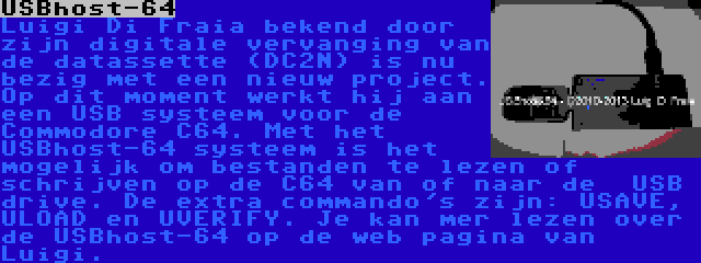 USBhost-64 | Luigi Di Fraia bekend door zijn digitale vervanging van de datassette (DC2N) is nu bezig met een nieuw project. Op dit moment werkt hij aan een USB systeem voor de Commodore C64. Met het USBhost-64 systeem is het mogelijk om bestanden te lezen of schrijven op de C64 van of naar de  USB drive. De extra commando's zijn: USAVE, ULOAD en UVERIFY. Je kan mer lezen over de USBhost-64 op de web pagina van Luigi.