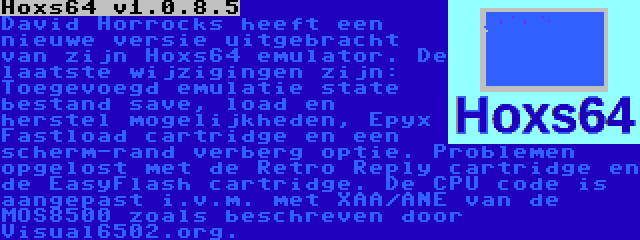 Hoxs64 v1.0.8.5 | David Horrocks heeft een nieuwe versie uitgebracht van zijn Hoxs64 emulator. De laatste wijzigingen zijn: Toegevoegd emulatie state bestand save, load en herstel mogelijkheden, Epyx Fastload cartridge en een scherm-rand verberg optie. Problemen opgelost met de Retro Reply cartridge en de EasyFlash cartridge. De CPU code is aangepast i.v.m. met XAA/ANE van de MOS8500 zoals beschreven door Visual6502.org.