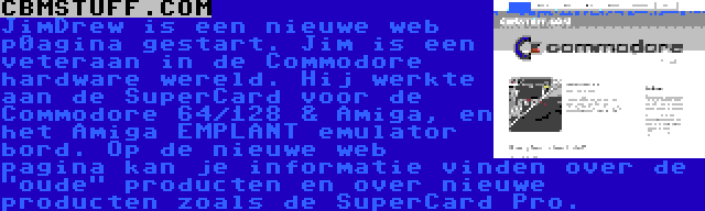 CBMSTUFF.COM | JimDrew is een nieuwe web p0agina gestart. Jim is een veteraan in de Commodore hardware wereld. Hij werkte aan de SuperCard voor de Commodore 64/128 & Amiga, en het Amiga EMPLANT emulator bord. Op de nieuwe web pagina kan je informatie vinden over de oude producten en over nieuwe producten zoals de SuperCard Pro.