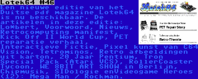 Lotek64 #46 | Een nieuwe editie van het Duitse pdf magazine Lotek64 is nu beschikbaar. De artikelen in deze editie: Lo*bert, Voorwoord, Nieuws, Retrocomputing manifest, Kick Off II World Cup, PET reparatie verhaal, Interactieve Fictie, Pixel kunst van C64 Vision, Tetrominos, Retro afbeeldingen uit karton, 20 Jaar Pentium, Tron Special Pack (Atari VCS), RollerCoaster Tycoon, WE 8BIT ART SHOW in Berlijn, Chipmusik, SIDologie enVideogame Heroes (12): Mega Man / Rockman.