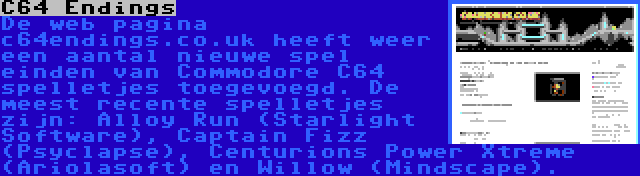 C64 Endings | De web pagina c64endings.co.uk heeft weer een aantal nieuwe spel einden van Commodore C64 spelletjes toegevoegd. De meest recente spelletjes zijn: Alloy Run (Starlight Software), Captain Fizz (Psyclapse), Centurions Power Xtreme (Ariolasoft) en Willow (Mindscape).