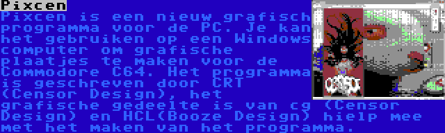 Pixcen | Pixcen is een nieuw grafisch programma voor de PC. Je kan het gebruiken op een Windows computer om grafische plaatjes te maken voor de Commodore C64. Het programma is geschreven door CRT (Censor Design), het grafische gedeelte is van cg (Censor Design) en HCL(Booze Design) hielp mee met het maken van het programma.