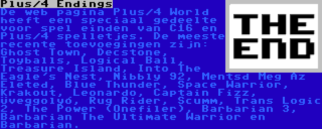 Plus/4 Endings | De web pagina Plus/4 World heeft een speciaal gedeelte voor spel einden van C16 en Plus/4 spelletjes. De meeste recente toevoegingen zijn: Ghost Town, Decstone, Toyballs, Logical Ball, Treasure Island, Into The Eagle's Nest, Nibbly 92, Mentsd Meg Az Életed, Blue Thunder, Space Warrior, Krakout, Leonardo, Captain Fizz, Üveggolyó, Rug Rider, Scumm, Trans Logic 2, The Power (Onefiler), Barbarian 3, Barbarian The Ultimate Warrior en Barbarian.