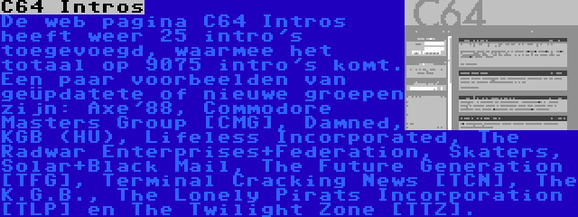 C64 Intros | De web pagina C64 Intros heeft weer 25 intro's toegevoegd, waarmee het totaal op 9075 intro's komt. Een paar voorbeelden van geüpdatete of nieuwe groepen zijn: Axe'88, Commodore Masters Group [CMG], Damned, KGB (HU), Lifeless Incorporated, The Radwar Enterprises+Federation, Skaters, Solar+Black Mail, The Future Generation [TFG], Terminal Cracking News [TCN], The K.G.B., The Lonely Pirats Incorporation [TLP] en The Twilight Zone [TTZ].