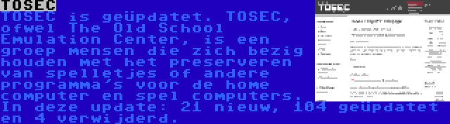 TOSEC | TOSEC is geüpdatet. TOSEC, ofwel The Old School Emulation Center, is een groep mensen die zich bezig houden met het preserveren van spelletjes of andere programma's voor de home computer en spel computers. In deze update: 21 nieuw, 104 geüpdatet en 4 verwijderd.