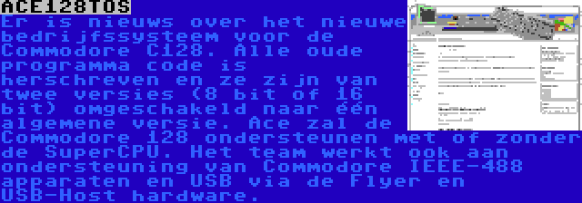 ACE128TOS | Er is nieuws over het nieuwe bedrijfssysteem voor de Commodore C128. Alle oude programma code is herschreven en ze zijn van twee versies (8 bit of 16 bit) omgeschakeld naar één algemene versie. Ace zal de Commodore 128 ondersteunen met of zonder de SuperCPU. Het team werkt ook aan ondersteuning van Commodore IEEE-488 apparaten en USB via de Flyer en USB-Host hardware.