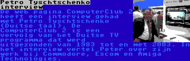 Petro Tyschtschenko interview | De web pagina ComputerClub 2 heeft een interview gehad met Petro Tyschtschenko (Duitse taal). De ComputerClub 2 is een vervolg van het Duitse TV programma dat werd uitgezonden van 1983 tot en met 2003. In het interview vertel Peter over zijn werk bij Commodore, Escom en Amiga Technologies.