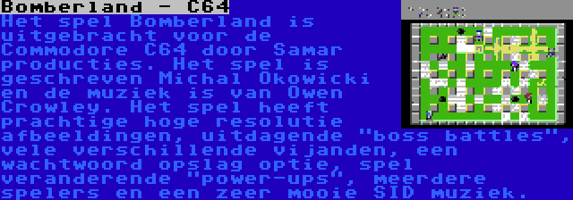 Bomberland - C64 | Het spel Bomberland is uitgebracht voor de Commodore C64 door Samar producties. Het spel is geschreven Michal Okowicki en de muziek is van Owen Crowley. Het spel heeft prachtige hoge resolutie afbeeldingen, uitdagende boss battles, vele verschillende vijanden, een wachtwoord opslag optie, spel veranderende power-ups, meerdere spelers en een zeer mooie SID muziek.