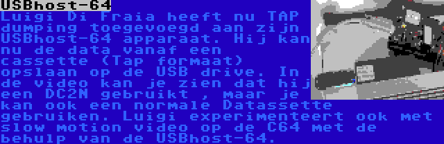 USBhost-64 | Luigi Di Fraia heeft nu TAP dumping toegevoegd aan zijn USBhost-64 apparaat. Hij kan nu de data vanaf een cassette (Tap formaat) opslaan op de USB drive. In de video kan je zien dat hij een DC2N gebruikt , maar je kan ook een normale Datassette gebruiken. Luigi experimenteert ook met slow motion video op de C64 met de behulp van de USBhost-64.