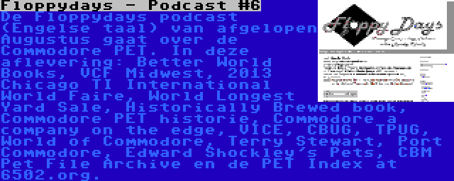 Floppydays - Podcast #6 | De Floppydays podcast (Engelse taal) van afgelopen Augustus gaat over de Commodore PET. In deze aflevering: Better World Books, VCF Midwest, 2013 Chicago TI International World Faire, World Longest Yard Sale, Historically Brewed book, Commodore PET historie, Commodore a company on the edge, VICE, CBUG, TPUG, World of Commodore, Terry Stewart, Port Commodore, Edward Shockley's Pets, CBM Pet File Archive en de PET Index at 6502.org.