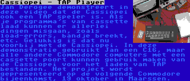 Cassiopei - TAP Player | Jan Derogee demonstreert in deze video dat de Cassiopei ook een TAP speler is. Als je programma's van cassette laad kunnen er allerlei dingen misgaan, zoals load-errors, bandje breekt, etc. Gelukkig is dat nu voorbij met de Cassiopei. In deze demonstratie gebruikt Jan een C16, maar alle andere Commodore computers met een cassette poort kunnen gebruik maken van de Cassiopei voor het laden van TAP bestanden. Het project wordt gepresenteerd op de volgende Commodore bijeenkomst, 19 oktober in Maarssen.