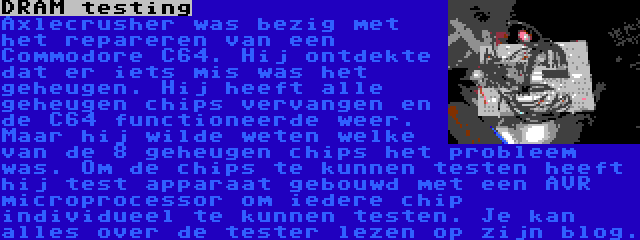 DRAM testing | Axlecrusher was bezig met het repareren van een Commodore C64. Hij ontdekte dat er iets mis was het geheugen. Hij heeft alle geheugen chips vervangen en de C64 functioneerde weer. Maar hij wilde weten welke van de 8 geheugen chips het probleem was. Om de chips te kunnen testen heeft hij test apparaat gebouwd met een AVR microprocessor om iedere chip individueel te kunnen testen. Je kan alles over de tester lezen op zijn blog.