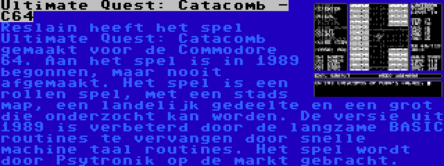 Ultimate Quest: Catacomb - C64 | Reslain heeft het spel Ultimate Quest: Catacomb gemaakt voor de Commodore 64. Aan het spel is in 1989 begonnen, maar nooit afgemaakt. Het spel is een rollen spel, met een stads map, een landelijk gedeelte en een grot die onderzocht kan worden. De versie uit 1989 is verbeterd door de langzame BASIC routines te vervangen door snelle machine taal routines. Het spel wordt door Psytronik op de markt gebracht.