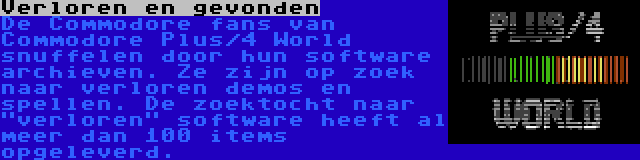 Verloren en gevonden | De Commodore fans van Commodore Plus/4 World snuffelen door hun software archieven. Ze zijn op zoek naar verloren demos en spellen. De zoektocht naar verloren software heeft al meer dan 100 items opgeleverd.