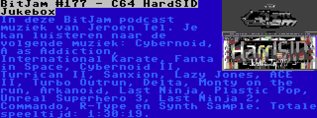 BitJam #177 - C64 HardSID Jukebox | In deze BitJam podcast muziek van Jeroen Tel. Je kan luisteren naar de volgende muziek: Cybernoid, A as Addiction, International Karate, Fanta in Space, Cybernoid II, Turrican II, Sanxion, Lazy Jones, ACE II, Turbo Outrun, Delta, Monty on the run, Arkanoid, Last Ninja, Plastic Pop, Unreal Superhero 3, Last Ninja 2, Commando, R-Type en Synth Sample. Totale speeltijd: 1:30:19.