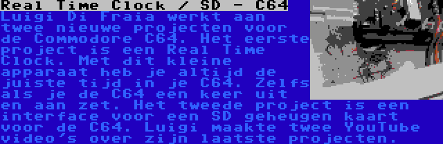 Real Time Clock / SD - C64 | Luigi Di Fraia werkt aan twee nieuwe projecten voor de Commodore C64. Het eerste project is een Real Time Clock. Met dit kleine apparaat heb je altijd de juiste tijd in je C64. Zelfs als je de C64 een keer uit en aan zet. Het tweede project is een interface voor een SD geheugen kaart voor de C64. Luigi maakte twee YouTube video's over zijn laatste projecten.