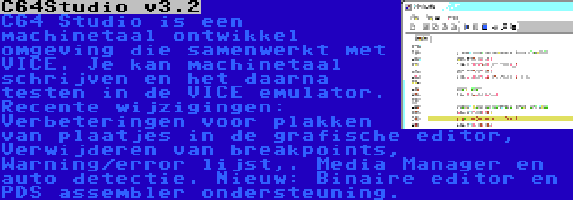 C64Studio v3.2 | C64 Studio is een machinetaal ontwikkel omgeving die samenwerkt met VICE. Je kan machinetaal schrijven en het daarna testen in de VICE emulator. Recente wijzigingen: Verbeteringen voor plakken van plaatjes in de grafische editor, Verwijderen van breakpoints, Warning/error lijst,. Media Manager en auto detectie. Nieuw: Binaire editor en PDS assembler ondersteuning.