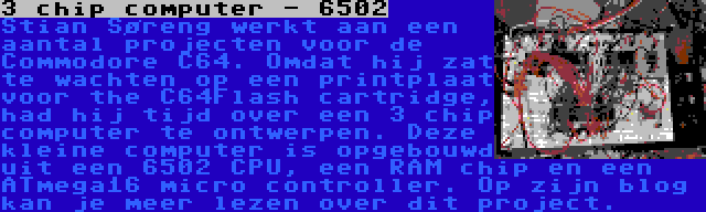 3 chip computer - 6502 | Stian Søreng werkt aan een aantal projecten voor de Commodore C64. Omdat hij zat te wachten op een printplaat voor the C64Flash cartridge, had hij tijd over een 3 chip computer te ontwerpen. Deze kleine computer is opgebouwd uit een 6502 CPU, een RAM chip en een ATmega16 micro controller. Op zijn blog kan je meer lezen over dit project.