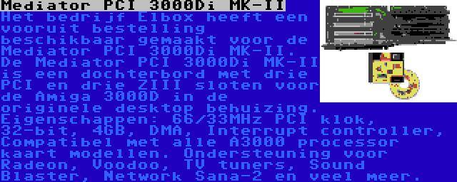 Mediator PCI 3000Di MK-II | Het bedrijf Elbox heeft een vooruit bestelling beschikbaar gemaakt voor de Mediator PCI 3000Di MK-II. De Mediator PCI 3000Di MK-II is een dochterbord met drie PCI en drie ZIII sloten voor de Amiga 3000D in de originele desktop behuizing. Eigenschappen: 66/33MHz PCI klok, 32-bit, 4GB, DMA, Interrupt controller, Compatibel met alle A3000 processor kaart modellen. Ondersteuning voor Radeon, Voodoo, TV tuners, Sound Blaster, Network Sana-2 en veel meer.