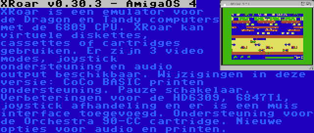 XRoar v0.30.3 - AmigaOS 4 | XRoar is een emulator voor de Dragon en Tandy computers met de 6809 CPU. XRoar kan virtuele diskettes, cassettes of cartridges gebruiken. Er zijn 3 video modes, joystick ondersteuning en audio output beschikbaar. Wijzigingen in deze versie: CoCo BASIC printen ondersteuning. Pauze schakelaar. Verbeteringen voor de HD6309, 6847T1, joystick afhandeling en er is een muis interface toegevoegd. Ondersteuning voor de Orchestra 90-CC cartridge. Nieuwe opties voor audio en printen.