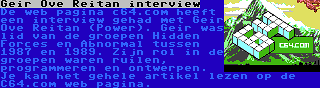 Geir Ove Reitan interview | De web pagina c64.com heeft een interview gehad met Geir Ove Reitan (Power). Geir was lid van de groepen Hidden Forces en Abnormal tussen 1987 en 1989. Zijn rol in de groepen waren ruilen, programmeren en ontwerpen. Je kan het gehele artikel lezen op de C64.com web pagina.