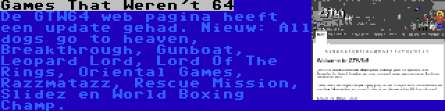 Games That Weren't 64 | De GTW64 web pagina heeft een update gehad. Nieuw: All dogs go to heaven, Breakthrough, Gunboat, Leopard Lord, Lord Of The Rings, Oriental Games, Razzmatazz, Rescue Mission, Slidez en World Boxing Champ.