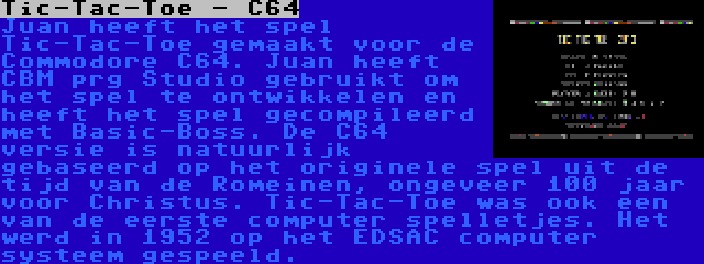 Tic-Tac-Toe - C64 | Juan heeft het spel Tic-Tac-Toe gemaakt voor de Commodore C64. Juan heeft CBM prg Studio gebruikt om het spel te ontwikkelen en heeft het spel gecompileerd met Basic-Boss. De C64 versie is natuurlijk gebaseerd op het originele spel uit de tijd van de Romeinen, ongeveer 100 jaar voor Christus. Tic-Tac-Toe was ook een van de eerste computer spelletjes. Het werd in 1952 op het EDSAC computer systeem gespeeld.