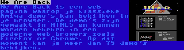 We Are Back | We Are Back is een web pagina waarop je klassieke Amiga demo's kan bekijken in je browser. De demo's zijn gemaakt in HTML5 en kunnen worden bekeken in een moderne web browers zoals FireFox of Chrome. Op dit moment kan je meer dan 75 demo's bekijken.