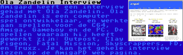 Ola Zandelin Interview | Amigapd heeft een interview gehad met Ola Zandelin. Ola Zandelin is een computer spel ontwikkelaar, en werkte aan spellen voor de C64, Amiga, Gameboy en de PC. De spellen waaraan hij heeft gewerkt zijn: Outpost, Clay Pigeon, Fatal Mission, Skyscrappers, FD, en Truxz. Je kan het gehele interview lezen op de AmigaPD web pagina.