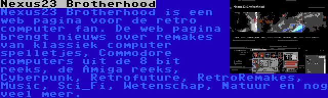 Nexus23 Brotherhood | Nexus23 Brotherhood is een web pagina voor de retro computer fan. De web pagina brengt nieuws over remakes van klassiek computer spelletjes, Commodore computers uit de 8 bit reeks, de Amiga reeks, Cyberpunk, Retrofuture, RetroRemakes, Music, Sci_Fi, Wetenschap, Natuur en nog veel meer.