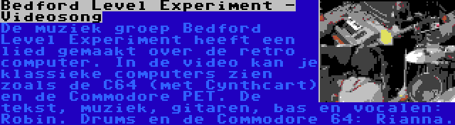 Bedford Level Experiment - Videosong | De muziek groep Bedford Level Experiment heeft een lied gemaakt over de retro computer. In de video kan je klassieke computers zien zoals de C64 (met Cynthcart) en de Commodore PET. De tekst, muziek, gitaren, bas en vocalen: Robin. Drums en de Commodore 64: Rianna.