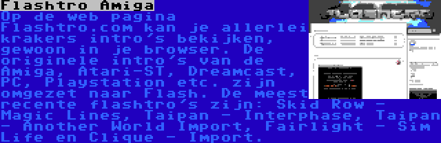 Flashtro Amiga | Op de web pagina Flashtro.com kan je allerlei krakers intro's bekijken, gewoon in je browser. De originele intro's van de Amiga, Atari-ST, Dreamcast, PC, Playstation etc. zijn omgezet naar Flash. De meest recente flashtro's zijn: Skid Row - Magic Lines, Taipan - Interphase, Taipan - Another World Import, Fairlight - Sim Life en Clique - Import.