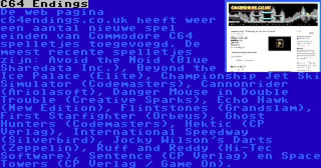 C64 Endings | De web pagina c64endings.co.uk heeft weer een aantal nieuwe spel einden van Commodore C64 spelletjes toegevoegd. De meest recente spelletjes zijn: Avoid the Noid (Blue Sharedata Inc.), Beyond the Ice Palace (Elite), Championship Jet Ski Simulator (Codemasters), Cannonrider (Ariolasoft), Danger Mouse in Double Trouble (Creative Sparks), Echo Hawk (New Edition), Flintstones (Grandslam), First Starfighter (Orbeus), Ghost Hunters (Codemasters), Hektic (CP Verlag), International Speedway (Silverbird), Jocky Wilson's Darts (Zeppelin), Ruff and Reddy (Hi-Tec Software), Sentence (CP Verlag) en Space Towers (CP Verlag / Game On).