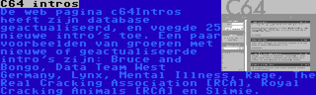 C64 intros | De web pagina c64Intros heeft zijn database geactualiseerd, en voegde 25 nieuwe intro's toe. Een paar voorbeelden van groepen met nieuwe of geactualiseerde intro's zijn: Bruce and Bongo, Data Team West Germany, Lynx, Mental Illness, Rage, The Real Cracking Association [RCA], Royal Cracking Animals [RCA] en Slimie.