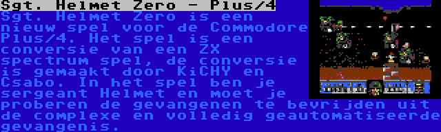 Sgt. Helmet Zero - Plus/4 | Sgt. Helmet Zero is een nieuw spel voor de Commodore Plus/4. Het spel is een conversie van een ZX spectrum spel, de conversie is gemaakt door KiCHY en Csabo. In het spel ben je sergeant Helmet en moet je proberen de gevangenen te bevrijden uit de complexe en volledig geautomatiseerde gevangenis.