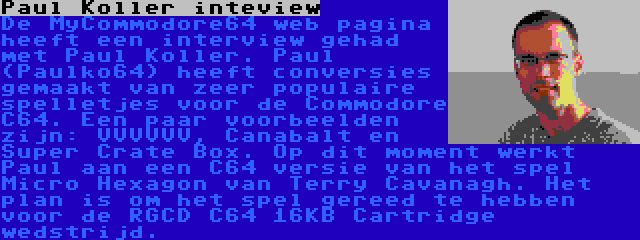 Paul Koller inteview | De MyCommodore64 web pagina heeft een interview gehad met Paul Koller. Paul (Paulko64) heeft conversies gemaakt van zeer populaire spelletjes voor de Commodore C64. Een paar voorbeelden zijn: VVVVVV, Canabalt en Super Crate Box. Op dit moment werkt Paul aan een C64 versie van het spel Micro Hexagon van Terry Cavanagh. Het plan is om het spel gereed te hebben voor de RGCD C64 16KB Cartridge wedstrijd.