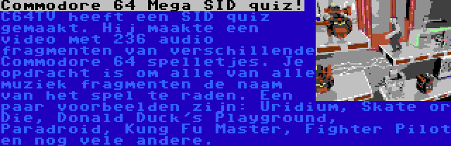 Commodore 64 Mega SID quiz! | C64TV heeft een SID quiz gemaakt. Hij maakte een video met 236 audio fragmenten van verschillende Commodore 64 spelletjes. Je opdracht is om alle van alle muziek fragmenten de naam van het spel te raden. Een paar voorbeelden zijn: Uridium, Skate or Die, Donald Duck's Playground, Paradroid, Kung Fu Master, Fighter Pilot en nog vele andere.