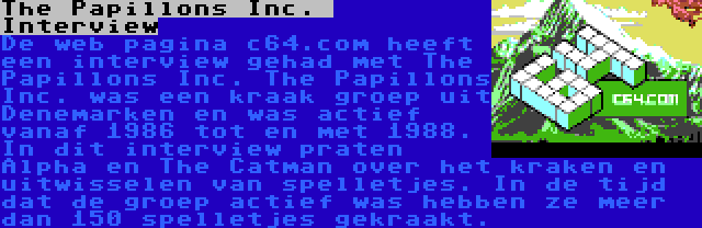 The Papillons Inc.  Interview | De web pagina c64.com heeft een interview gehad met The Papillons Inc. The Papillons Inc. was een kraak groep uit Denemarken en was actief vanaf 1986 tot en met 1988. In dit interview praten Alpha en The Catman over het kraken en uitwisselen van spelletjes. In de tijd dat de groep actief was hebben ze meer dan 150 spelletjes gekraakt.