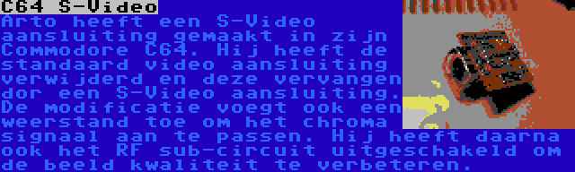 C64 S-Video | Arto heeft een S-Video aansluiting gemaakt in zijn Commodore C64. Hij heeft de standaard video aansluiting verwijderd en deze vervangen dor een S-Video aansluiting. De modificatie voegt ook een weerstand toe om het chroma signaal aan te passen. Hij heeft daarna ook het RF sub-circuit uitgeschakeld om de beeld kwaliteit te verbeteren.