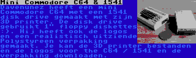 Mini Commodore C64 & 1541 | Davenunez heeft een mini Commodore C64 met een 1541 disk drive gemaakt met zijn 3D printer. De disk drive gebruikt 1 floppy diskettes :). Hij heeft ook de logos en een realistisch uitziende Polystyreen verpakking gemaakt. Je kan de 3D printer bestanden en de logos voor the C64 / 1541 en de verpakking downloaden.