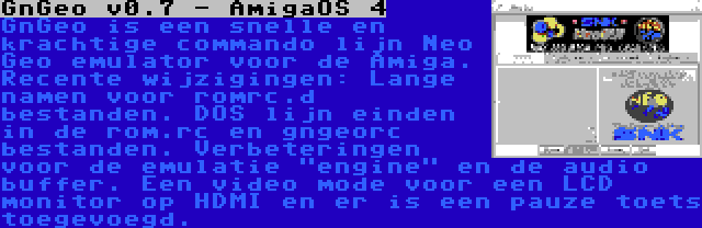 GnGeo v0.7 - AmigaOS 4 | GnGeo is een snelle en krachtige commando lijn Neo Geo emulator voor de Amiga. Recente wijzigingen: Lange namen voor romrc.d bestanden. DOS lijn einden in de rom.rc en gngeorc bestanden. Verbeteringen voor de emulatie engine en de audio buffer. Een video mode voor een LCD monitor op HDMI en er is een pauze toets toegevoegd.