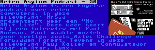 Retro Asylum Podcast - 56 | Retro Asylum is een Engelse podcast over retro computers. In deze aflevering: MrSid presenteert weer een My 8Bit Life. Deze keer heeft hij een interview met Paul Norman. Paul maakte muziek voor spellen zoals Aztec Challenge en Forbidden Forest. Tevens in deze aflevering Paul Koller en Conquistador voor de Atari Lynx.