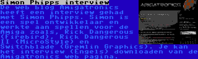 Simon Phipps interview | De web blog Amigatronics heeft een interview gehad met Simon Phipps. Simon is een spel ontwikkelaar en werkte aan spellen voor de Amiga zoals, Rick Dangerous (Firebird), Rick Dangerous II (MicroStyle) en Switchblade (Gremlin Graphics). Je kan het interview (Engels) downloaden van de Amigatronics web pagina.