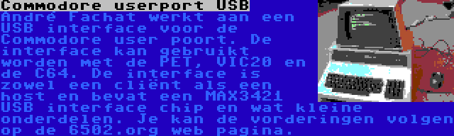 Commodore userport USB | André Fachat werkt aan een USB interface voor de Commodore user poort. De interface kan gebruikt worden met de PET, VIC20 en de C64. De interface is zowel een cliënt als een host en bevat een MAX3421 USB interface chip en wat kleine onderdelen. Je kan de vorderingen volgen op de 6502.org web pagina.