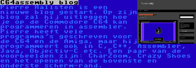 C64assembly blog | Pierre Hallsten is een nieuwe blog gestart. Op zijn blog zal hij uitleggen hoe je op de Commodore C64 kan programmeren in assembler. Pierre heeft vele programma's geschreven voor de C64 en de Amiga, maar hij programmeert ook in C, C++, Assembler, Java, Objectiv-C etc. Een paar van de voorbeelden zijn: CharZoom, Crazy Shoes en het openen van de bovenste en onderste scherm-rand.