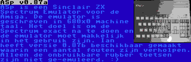 ASp v0.87a | ASp is een Sinclair ZX Spectrum Emulator voor de Amiga. De emulator is geschreven in 680x0 machine taal. Het doel is om de Spectrum exact na te doen en de emulator moet makkelijk in het gebruik zijn. Ian heeft versie 0.87b beschikbaar gemaakt waarin een aantal fouten zijn verholpen. Alleen de onbruikbare rubber toetsen zijn niet ge-emuleerd. :)