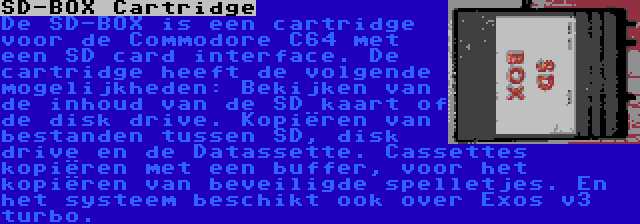 SD-BOX Cartridge | De SD-BOX is een cartridge voor de Commodore C64 met een SD card interface. De cartridge heeft de volgende mogelijkheden: Bekijken van de inhoud van de SD kaart of de disk drive. Kopiëren van bestanden tussen SD, disk drive en de Datassette. Cassettes kopiëren met een buffer, voor het kopiëren van beveiligde spelletjes. En het systeem beschikt ook over Exos v3 turbo.