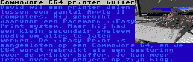 Commodore C64 printer buffer | David wil een printer delen tussen een aantal Apple II computers. Hij gebruikt daarvoor een Pacemark iiEasy Print system. Maar hij had een klein secundair systeem nodig om alles te laten werken. De iiEasy Print is aangesloten op een Commodore 64, en de C64 wordt gebruikt als een besturing voor de printer buffer. Je kan meer lezen over dit project op zijn blog.