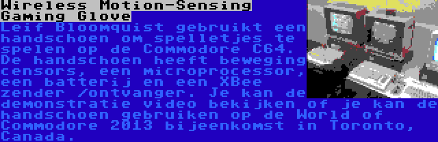 Wireless Motion-Sensing Gaming Glove | Leif Bloomquist gebruikt een handschoen om spelletjes te spelen op de Commodore C64. De handschoen heeft beweging censors, een microprocessor, een batterij en een XBee zender /ontvanger. Je kan de demonstratie video bekijken of je kan de handschoen gebruiken op de World of Commodore 2013 bijeenkomst in Toronto, Canada.
